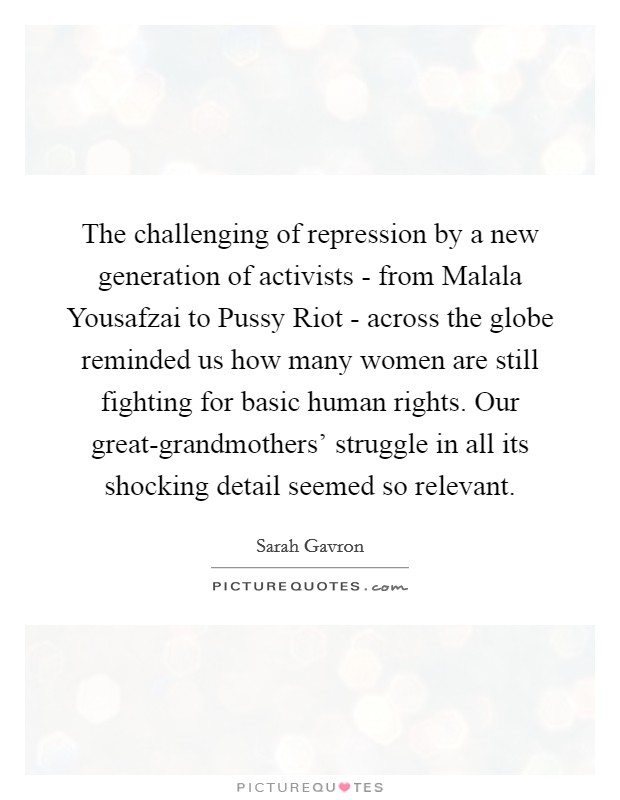 The challenging of repression by a new generation of activists - from Malala Yousafzai to Pussy Riot - across the globe reminded us how many women are still fighting for basic human rights. Our great-grandmothers' struggle in all its shocking detail seemed so relevant. Picture Quote #1