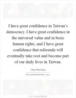 I have great confidence in Taiwan’s democracy. I have great confidence in the universal value and in basic human rights, and I have great confidence that referenda will eventually take root and become part of our daily lives in Taiwan Picture Quote #1
