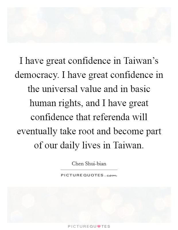 I have great confidence in Taiwan's democracy. I have great confidence in the universal value and in basic human rights, and I have great confidence that referenda will eventually take root and become part of our daily lives in Taiwan. Picture Quote #1
