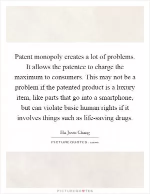 Patent monopoly creates a lot of problems. It allows the patentee to charge the maximum to consumers. This may not be a problem if the patented product is a luxury item, like parts that go into a smartphone, but can violate basic human rights if it involves things such as life-saving drugs Picture Quote #1