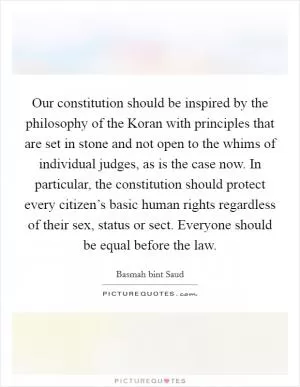 Our constitution should be inspired by the philosophy of the Koran with principles that are set in stone and not open to the whims of individual judges, as is the case now. In particular, the constitution should protect every citizen’s basic human rights regardless of their sex, status or sect. Everyone should be equal before the law Picture Quote #1