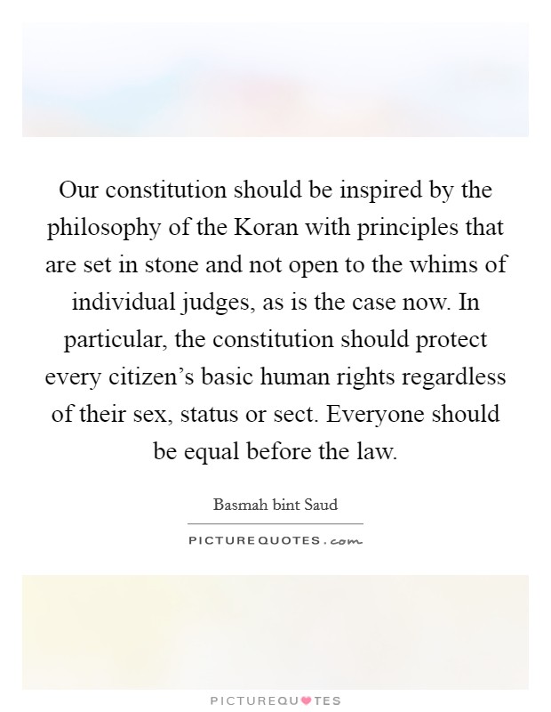 Our constitution should be inspired by the philosophy of the Koran with principles that are set in stone and not open to the whims of individual judges, as is the case now. In particular, the constitution should protect every citizen's basic human rights regardless of their sex, status or sect. Everyone should be equal before the law. Picture Quote #1