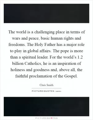 The world is a challenging place in terms of wars and peace, basic human rights and freedoms. The Holy Father has a major role to play in global affairs. The pope is more than a spiritual leader. For the world’s 1.2 billion Catholics, he is an inspiration of holiness and goodness and, above all, the faithful proclamation of the Gospel Picture Quote #1