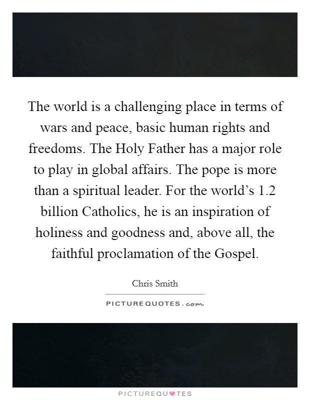 The world is a challenging place in terms of wars and peace, basic human rights and freedoms. The Holy Father has a major role to play in global affairs. The pope is more than a spiritual leader. For the world’s 1.2 billion Catholics, he is an inspiration of holiness and goodness and, above all, the faithful proclamation of the Gospel Picture Quote #1