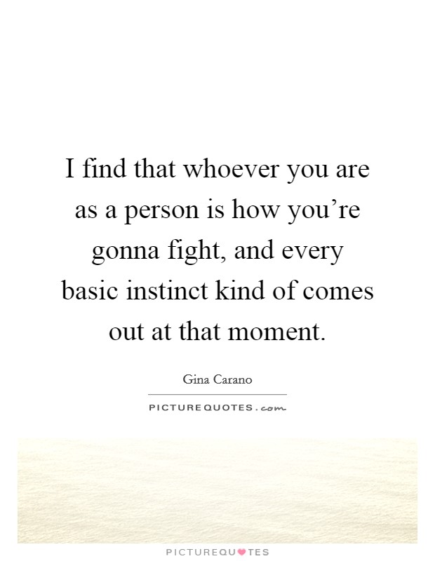 I find that whoever you are as a person is how you're gonna fight, and every basic instinct kind of comes out at that moment. Picture Quote #1