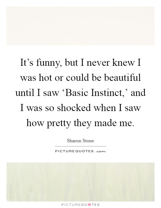 It's funny, but I never knew I was hot or could be beautiful until I saw ‘Basic Instinct,' and I was so shocked when I saw how pretty they made me. Picture Quote #1