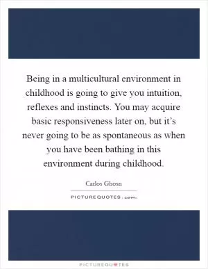 Being in a multicultural environment in childhood is going to give you intuition, reflexes and instincts. You may acquire basic responsiveness later on, but it’s never going to be as spontaneous as when you have been bathing in this environment during childhood Picture Quote #1