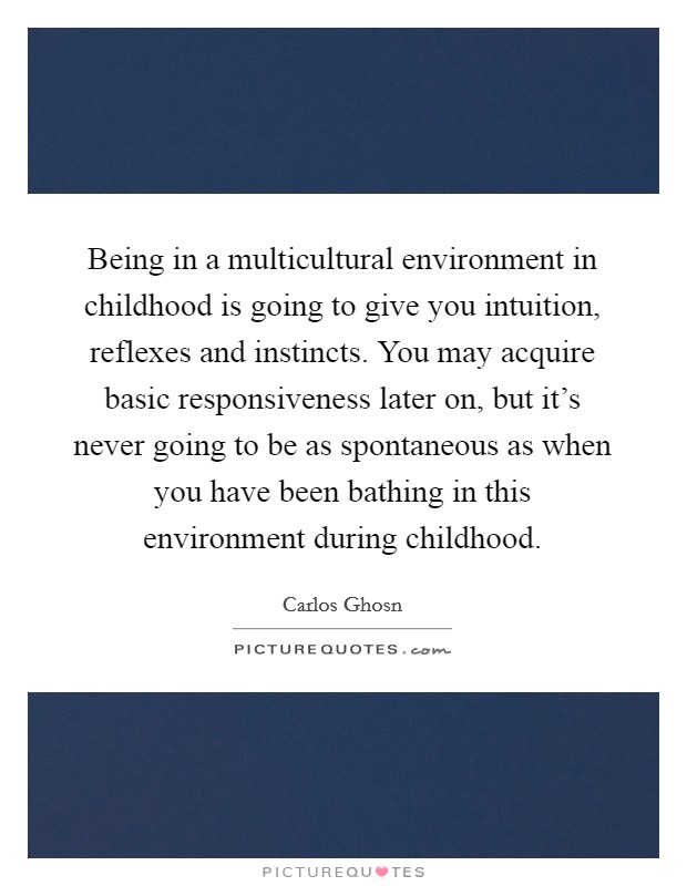 Being in a multicultural environment in childhood is going to give you intuition, reflexes and instincts. You may acquire basic responsiveness later on, but it's never going to be as spontaneous as when you have been bathing in this environment during childhood. Picture Quote #1