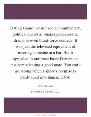Dating Game’ wasn’t social commentary, political analysis, Shakespearean-level drama or even blunt-force comedy. It was just the televised equivalent of meeting someone at a bar. But it appealed to our most basic Darwinian instinct: selecting a good mate. You can’t go wrong when a show’s premise is hard-wired into human DNA Picture Quote #1