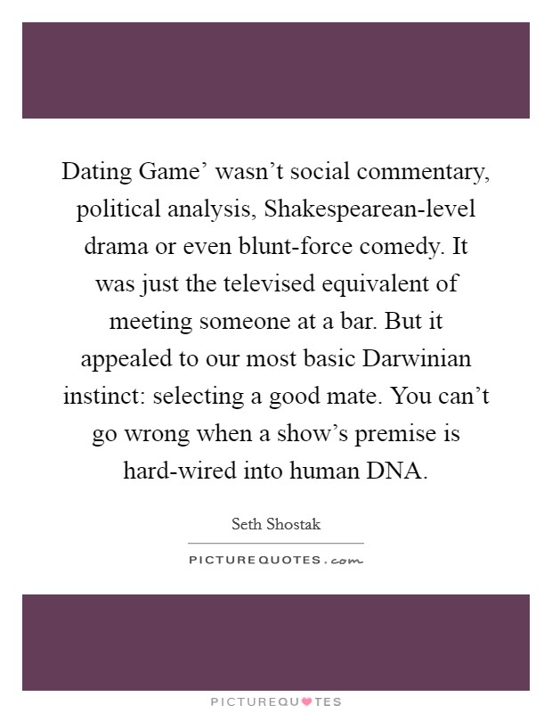 Dating Game' wasn't social commentary, political analysis, Shakespearean-level drama or even blunt-force comedy. It was just the televised equivalent of meeting someone at a bar. But it appealed to our most basic Darwinian instinct: selecting a good mate. You can't go wrong when a show's premise is hard-wired into human DNA. Picture Quote #1