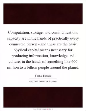 Computation, storage, and communications capacity are in the hands of practically every connected person - and these are the basic physical capital means necessary for producing information, knowledge and culture, in the hands of something like 600 million to a billion people around the planet Picture Quote #1