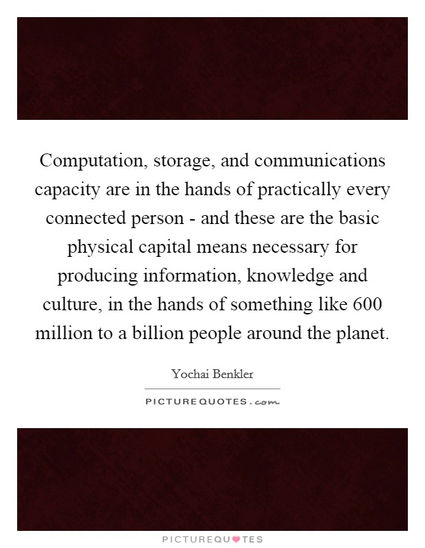 Computation, storage, and communications capacity are in the hands of practically every connected person - and these are the basic physical capital means necessary for producing information, knowledge and culture, in the hands of something like 600 million to a billion people around the planet. Picture Quote #1