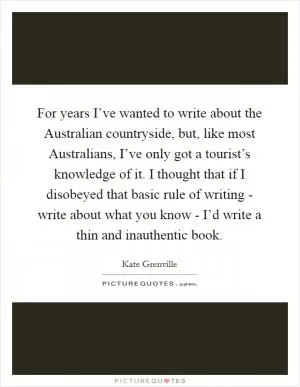 For years I’ve wanted to write about the Australian countryside, but, like most Australians, I’ve only got a tourist’s knowledge of it. I thought that if I disobeyed that basic rule of writing - write about what you know - I’d write a thin and inauthentic book Picture Quote #1