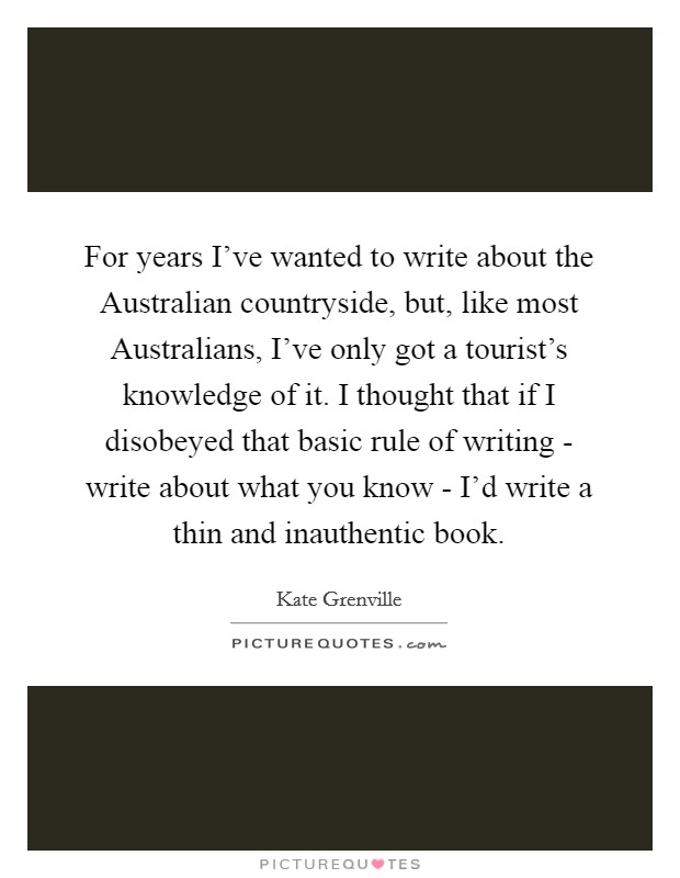 For years I've wanted to write about the Australian countryside, but, like most Australians, I've only got a tourist's knowledge of it. I thought that if I disobeyed that basic rule of writing - write about what you know - I'd write a thin and inauthentic book. Picture Quote #1