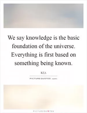 We say knowledge is the basic foundation of the universe. Everything is first based on something being known Picture Quote #1