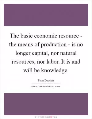 The basic economic resource - the means of production - is no longer capital, nor natural resources, nor labor. It is and will be knowledge Picture Quote #1