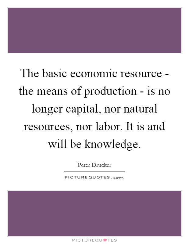 The basic economic resource - the means of production - is no longer capital, nor natural resources, nor labor. It is and will be knowledge. Picture Quote #1