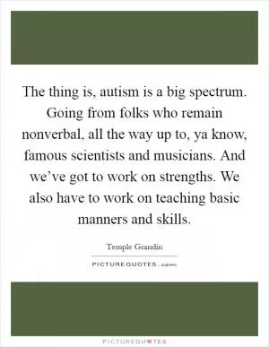 The thing is, autism is a big spectrum. Going from folks who remain nonverbal, all the way up to, ya know, famous scientists and musicians. And we’ve got to work on strengths. We also have to work on teaching basic manners and skills Picture Quote #1