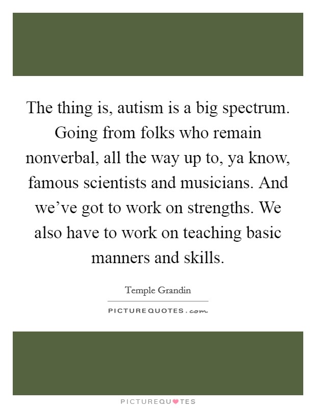 The thing is, autism is a big spectrum. Going from folks who remain nonverbal, all the way up to, ya know, famous scientists and musicians. And we've got to work on strengths. We also have to work on teaching basic manners and skills. Picture Quote #1