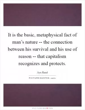 It is the basic, metaphysical fact of man’s nature -- the connection between his survival and his use of reason -- that capitalism recognizes and protects Picture Quote #1