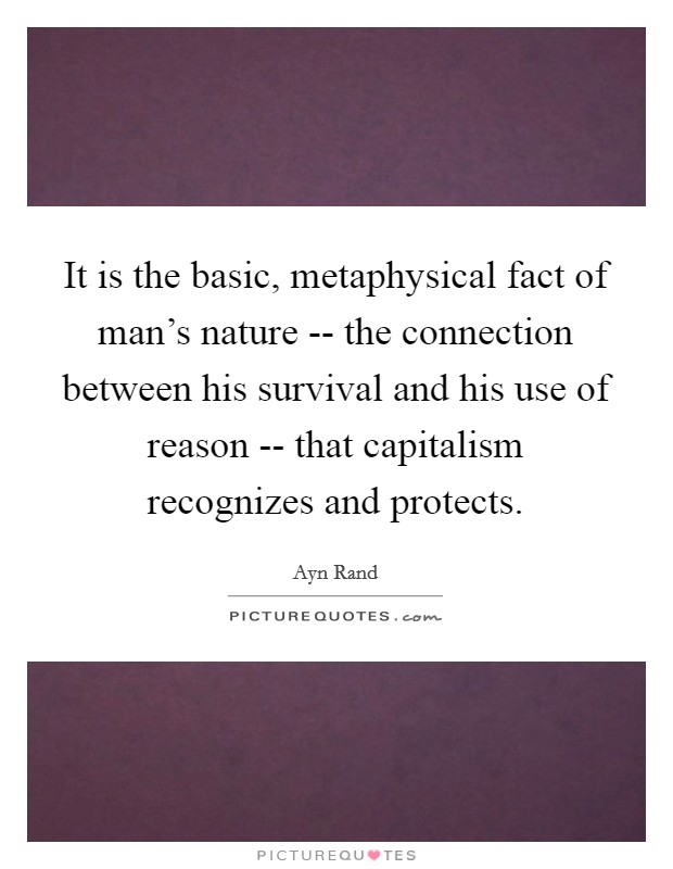 It is the basic, metaphysical fact of man's nature -- the connection between his survival and his use of reason -- that capitalism recognizes and protects. Picture Quote #1