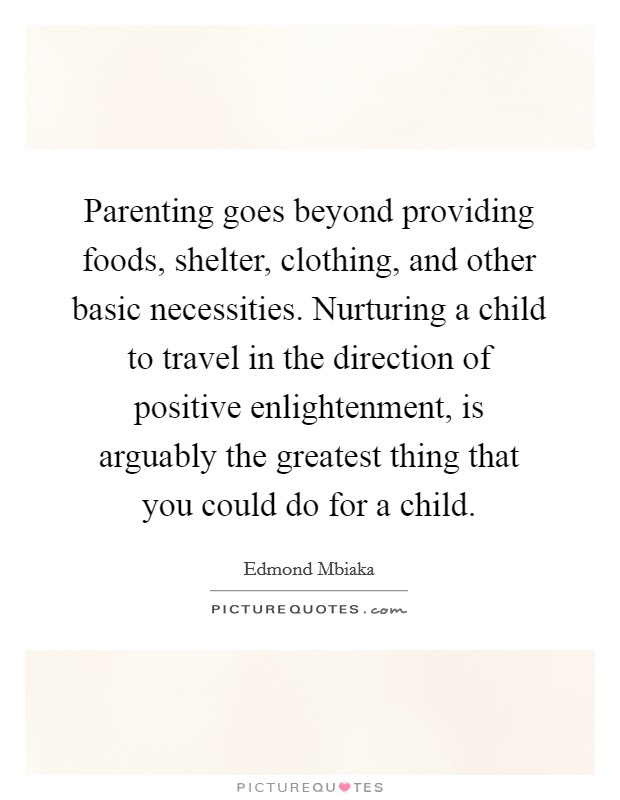 Parenting goes beyond providing foods, shelter, clothing, and other basic necessities. Nurturing a child to travel in the direction of positive enlightenment, is arguably the greatest thing that you could do for a child. Picture Quote #1