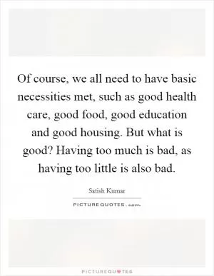 Of course, we all need to have basic necessities met, such as good health care, good food, good education and good housing. But what is good? Having too much is bad, as having too little is also bad Picture Quote #1