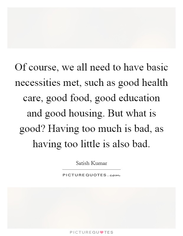 Of course, we all need to have basic necessities met, such as good health care, good food, good education and good housing. But what is good? Having too much is bad, as having too little is also bad. Picture Quote #1