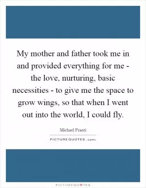 My mother and father took me in and provided everything for me - the love, nurturing, basic necessities - to give me the space to grow wings, so that when I went out into the world, I could fly Picture Quote #1