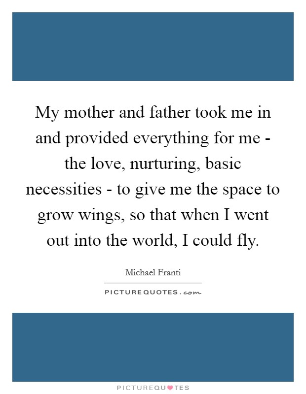 My mother and father took me in and provided everything for me - the love, nurturing, basic necessities - to give me the space to grow wings, so that when I went out into the world, I could fly. Picture Quote #1