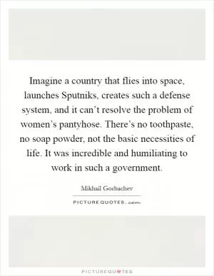Imagine a country that flies into space, launches Sputniks, creates such a defense system, and it can’t resolve the problem of women’s pantyhose. There’s no toothpaste, no soap powder, not the basic necessities of life. It was incredible and humiliating to work in such a government Picture Quote #1