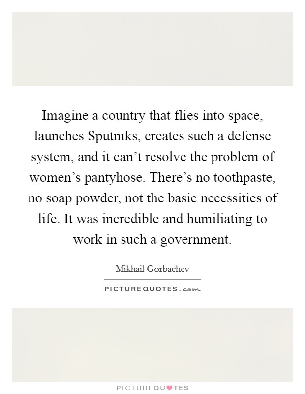 Imagine a country that flies into space, launches Sputniks, creates such a defense system, and it can't resolve the problem of women's pantyhose. There's no toothpaste, no soap powder, not the basic necessities of life. It was incredible and humiliating to work in such a government. Picture Quote #1