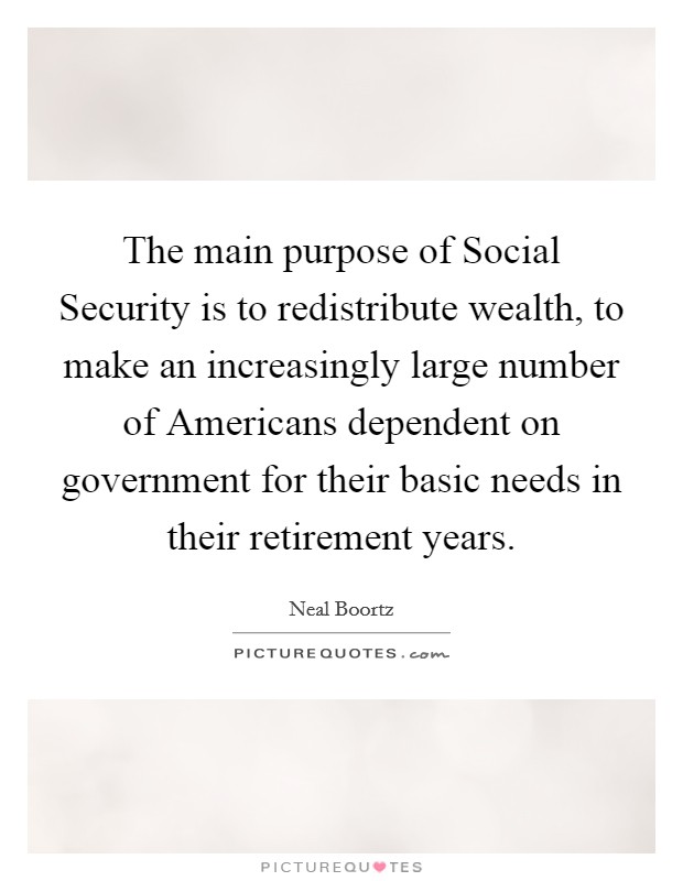 The main purpose of Social Security is to redistribute wealth, to make an increasingly large number of Americans dependent on government for their basic needs in their retirement years. Picture Quote #1