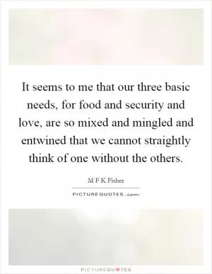 It seems to me that our three basic needs, for food and security and love, are so mixed and mingled and entwined that we cannot straightly think of one without the others Picture Quote #1