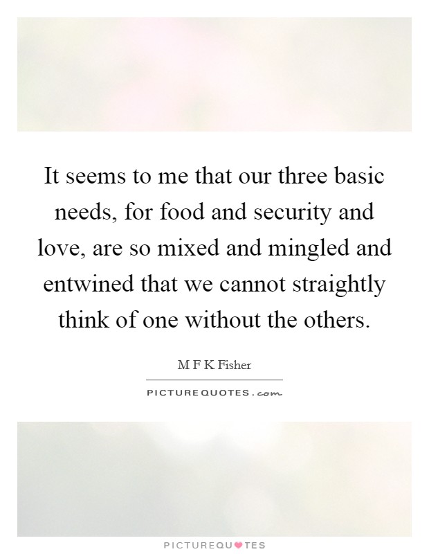 It seems to me that our three basic needs, for food and security and love, are so mixed and mingled and entwined that we cannot straightly think of one without the others. Picture Quote #1