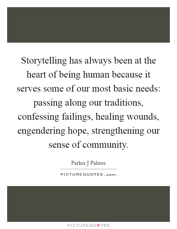 Storytelling has always been at the heart of being human because it serves some of our most basic needs: passing along our traditions, confessing failings, healing wounds, engendering hope, strengthening our sense of community. Picture Quote #1