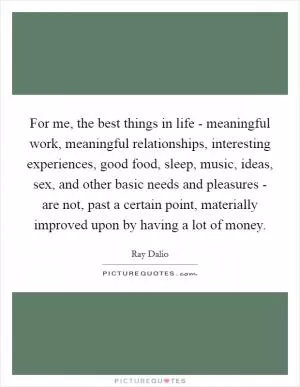 For me, the best things in life - meaningful work, meaningful relationships, interesting experiences, good food, sleep, music, ideas, sex, and other basic needs and pleasures - are not, past a certain point, materially improved upon by having a lot of money Picture Quote #1
