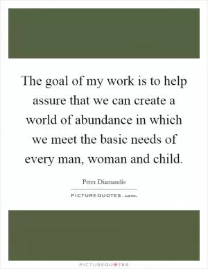 The goal of my work is to help assure that we can create a world of abundance in which we meet the basic needs of every man, woman and child Picture Quote #1