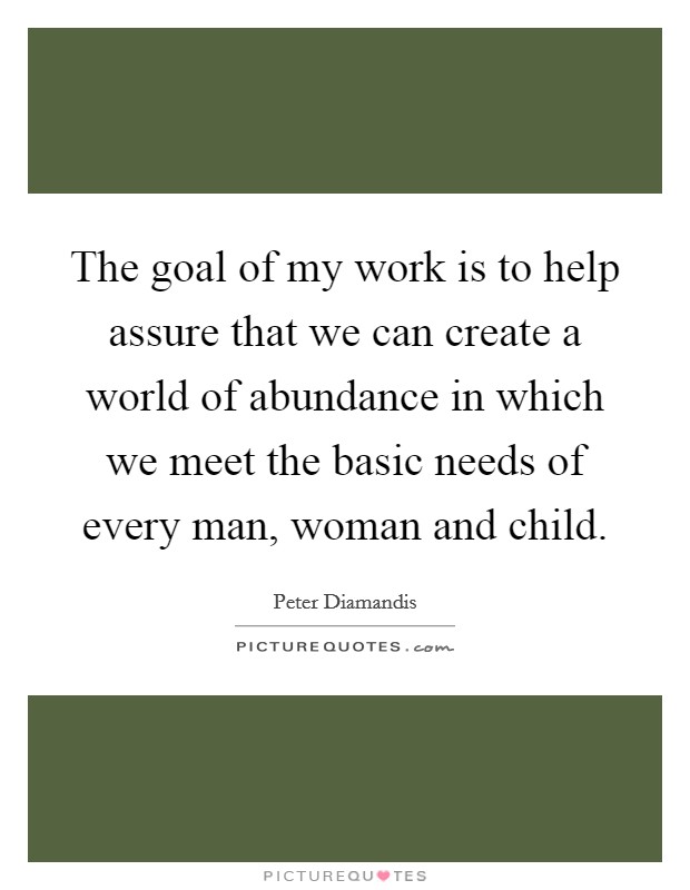 The goal of my work is to help assure that we can create a world of abundance in which we meet the basic needs of every man, woman and child. Picture Quote #1
