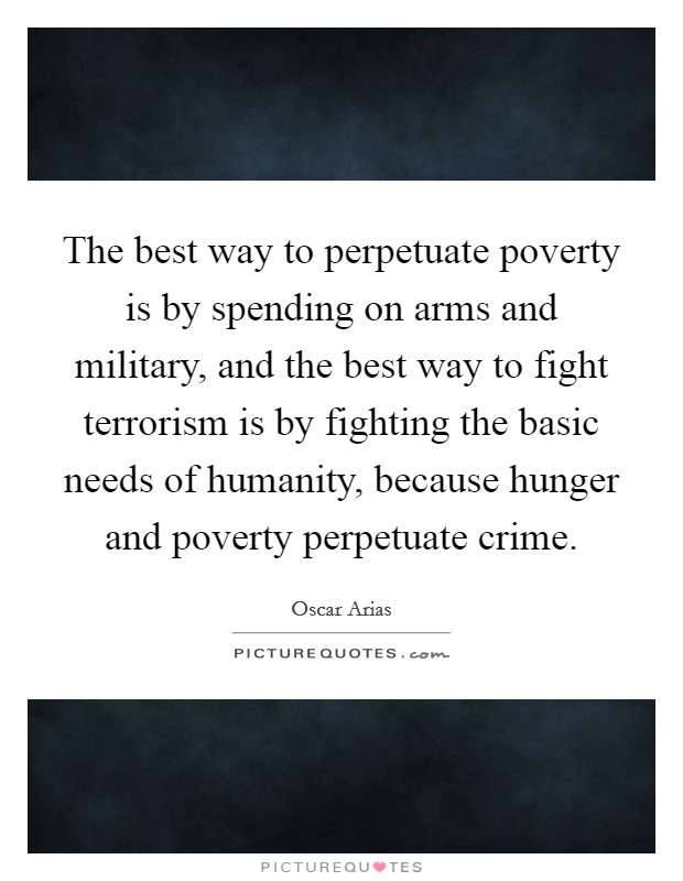 The best way to perpetuate poverty is by spending on arms and military, and the best way to fight terrorism is by fighting the basic needs of humanity, because hunger and poverty perpetuate crime. Picture Quote #1