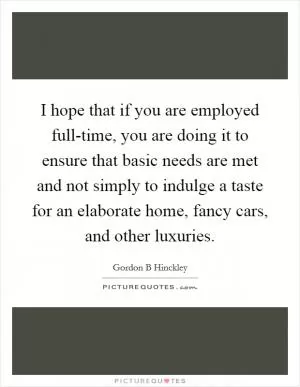 I hope that if you are employed full-time, you are doing it to ensure that basic needs are met and not simply to indulge a taste for an elaborate home, fancy cars, and other luxuries Picture Quote #1