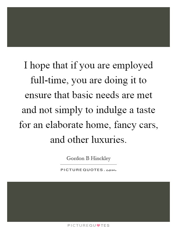 I hope that if you are employed full-time, you are doing it to ensure that basic needs are met and not simply to indulge a taste for an elaborate home, fancy cars, and other luxuries. Picture Quote #1