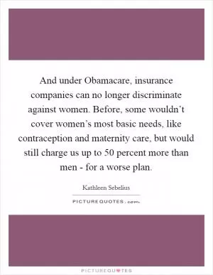 And under Obamacare, insurance companies can no longer discriminate against women. Before, some wouldn’t cover women’s most basic needs, like contraception and maternity care, but would still charge us up to 50 percent more than men - for a worse plan Picture Quote #1