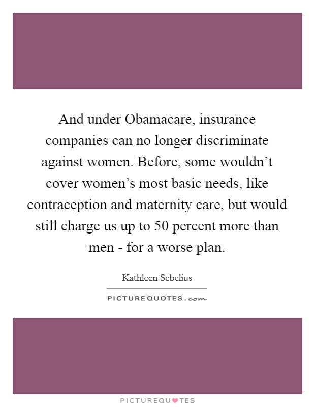 And under Obamacare, insurance companies can no longer discriminate against women. Before, some wouldn't cover women's most basic needs, like contraception and maternity care, but would still charge us up to 50 percent more than men - for a worse plan. Picture Quote #1