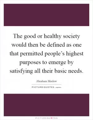 The good or healthy society would then be defined as one that permitted people’s highest purposes to emerge by satisfying all their basic needs Picture Quote #1