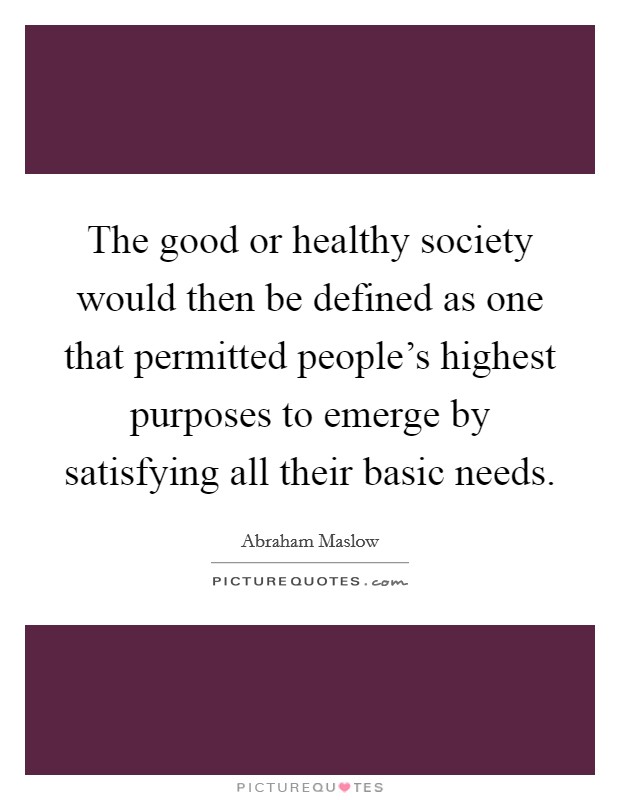 The good or healthy society would then be defined as one that permitted people's highest purposes to emerge by satisfying all their basic needs. Picture Quote #1