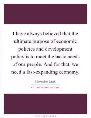 I have always believed that the ultimate purpose of economic policies and development policy is to meet the basic needs of our people. And for that, we need a fast-expanding economy Picture Quote #1
