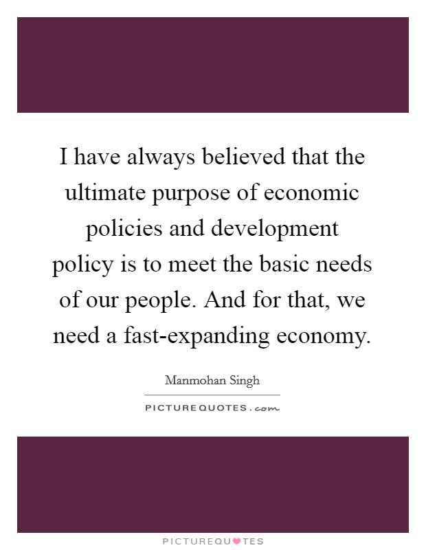 I have always believed that the ultimate purpose of economic policies and development policy is to meet the basic needs of our people. And for that, we need a fast-expanding economy. Picture Quote #1