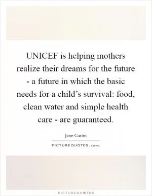 UNICEF is helping mothers realize their dreams for the future - a future in which the basic needs for a child’s survival: food, clean water and simple health care - are guaranteed Picture Quote #1