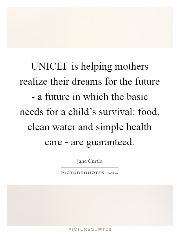 UNICEF is helping mothers realize their dreams for the future - a future in which the basic needs for a child's survival: food, clean water and simple health care - are guaranteed. Picture Quote #1